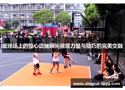 篮球场上的惊心动魄瞬间展现力量与技巧的完美交融