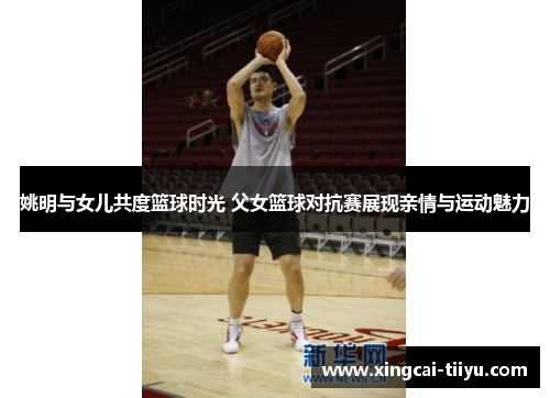 姚明与女儿共度篮球时光 父女篮球对抗赛展现亲情与运动魅力