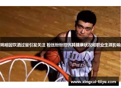 姚明因饮酒过量引发关注 粉丝纷纷担忧其健康状况和职业生涯影响